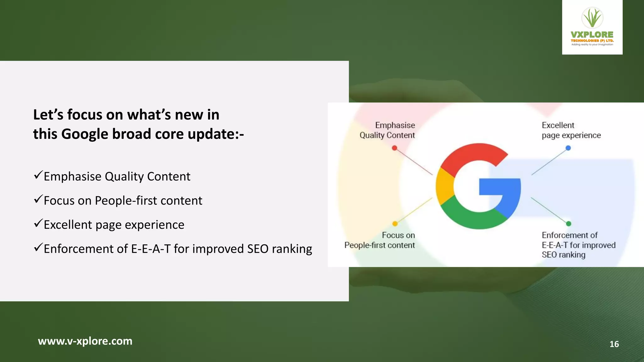 www.v-xplore.com
Let’s focus on what’s new in
this Google broad core update:-
Emphasise Quality Content
Focus on People-first content
Excellent page experience
Enforcement of E-E-A-T for improved SEO ranking
16
 