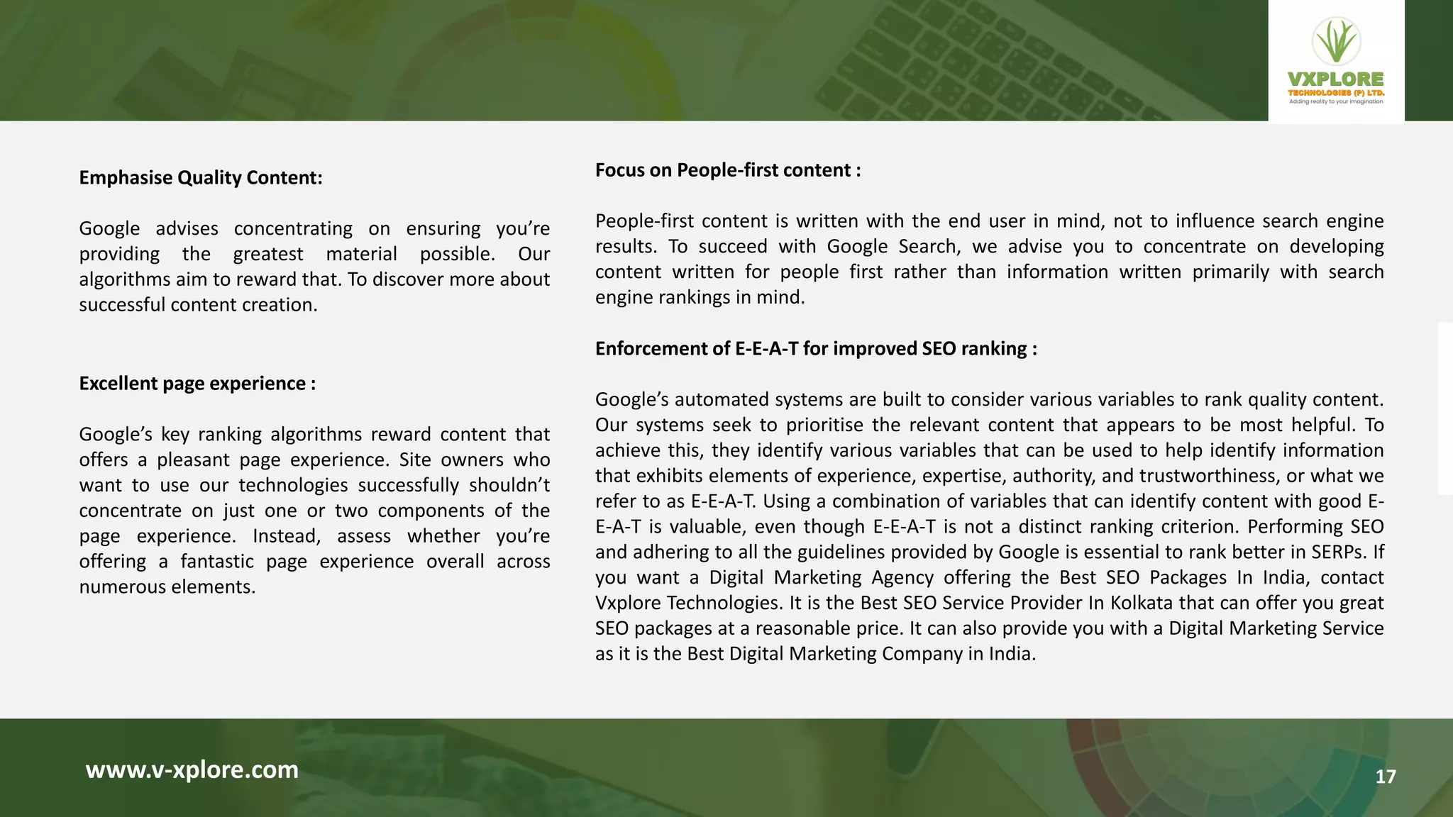 Emphasise Quality Content:
Google advises concentrating on ensuring you’re
providing the greatest material possible. Our
algorithms aim to reward that. To discover more about
successful content creation.
www.v-xplore.com
Excellent page experience :
Google’s key ranking algorithms reward content that
offers a pleasant page experience. Site owners who
want to use our technologies successfully shouldn’t
concentrate on just one or two components of the
page experience. Instead, assess whether you’re
offering a fantastic page experience overall across
numerous elements.
Focus on People-first content :
People-first content is written with the end user in mind, not to influence search engine
results. To succeed with Google Search, we advise you to concentrate on developing
content written for people first rather than information written primarily with search
engine rankings in mind.
Enforcement of E-E-A-T for improved SEO ranking :
Google’s automated systems are built to consider various variables to rank quality content.
Our systems seek to prioritise the relevant content that appears to be most helpful. To
achieve this, they identify various variables that can be used to help identify information
that exhibits elements of experience, expertise, authority, and trustworthiness, or what we
refer to as E-E-A-T. Using a combination of variables that can identify content with good E-
E-A-T is valuable, even though E-E-A-T is not a distinct ranking criterion. Performing SEO
and adhering to all the guidelines provided by Google is essential to rank better in SERPs. If
you want a Digital Marketing Agency offering the Best SEO Packages In India, contact
Vxplore Technologies. It is the Best SEO Service Provider In Kolkata that can offer you great
SEO packages at a reasonable price. It can also provide you with a Digital Marketing Service
as it is the Best Digital Marketing Company in India.
17
 