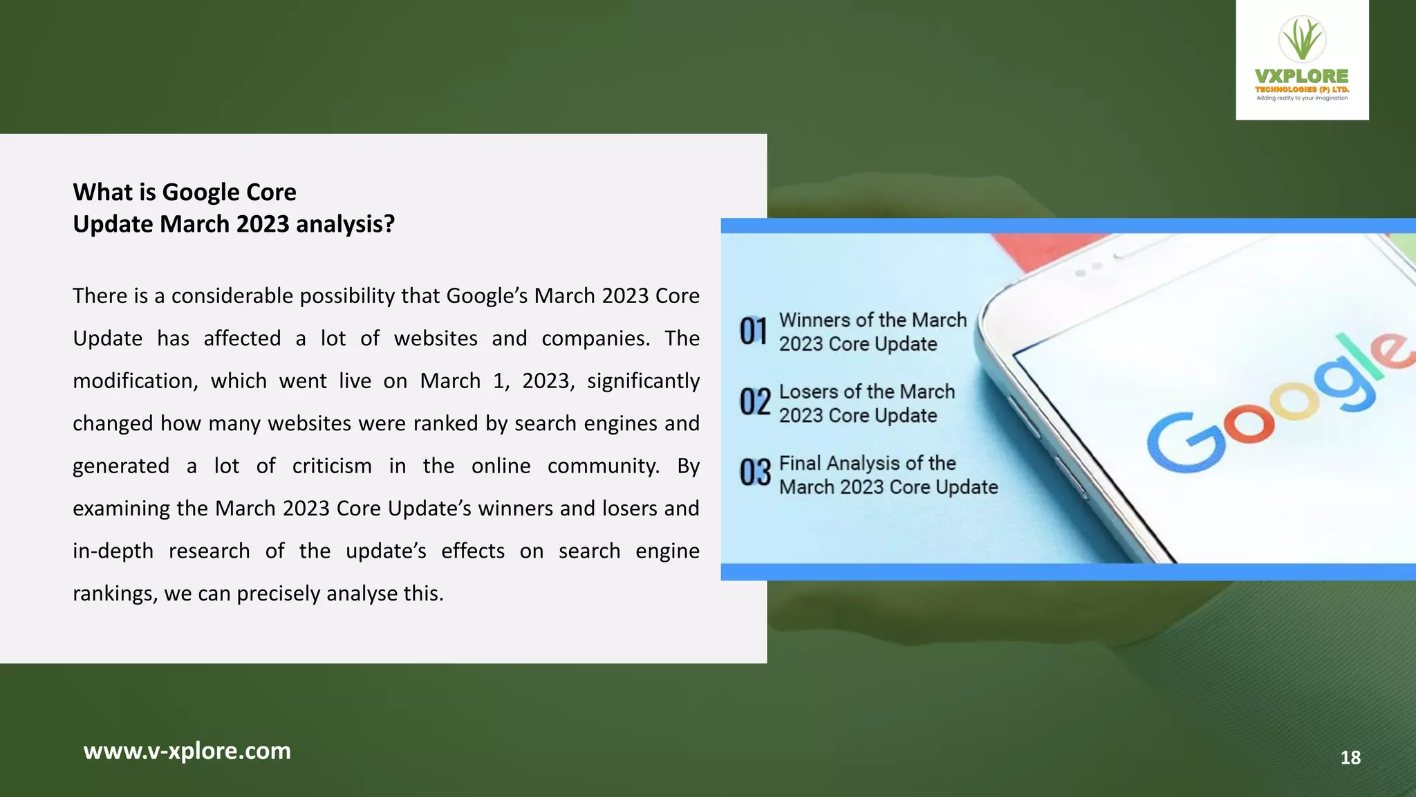 www.v-xplore.com
What is Google Core
Update March 2023 analysis?
There is a considerable possibility that Google’s March 2023 Core
Update has affected a lot of websites and companies. The
modification, which went live on March 1, 2023, significantly
changed how many websites were ranked by search engines and
generated a lot of criticism in the online community. By
examining the March 2023 Core Update’s winners and losers and
in-depth research of the update’s effects on search engine
rankings, we can precisely analyse this.
18
 