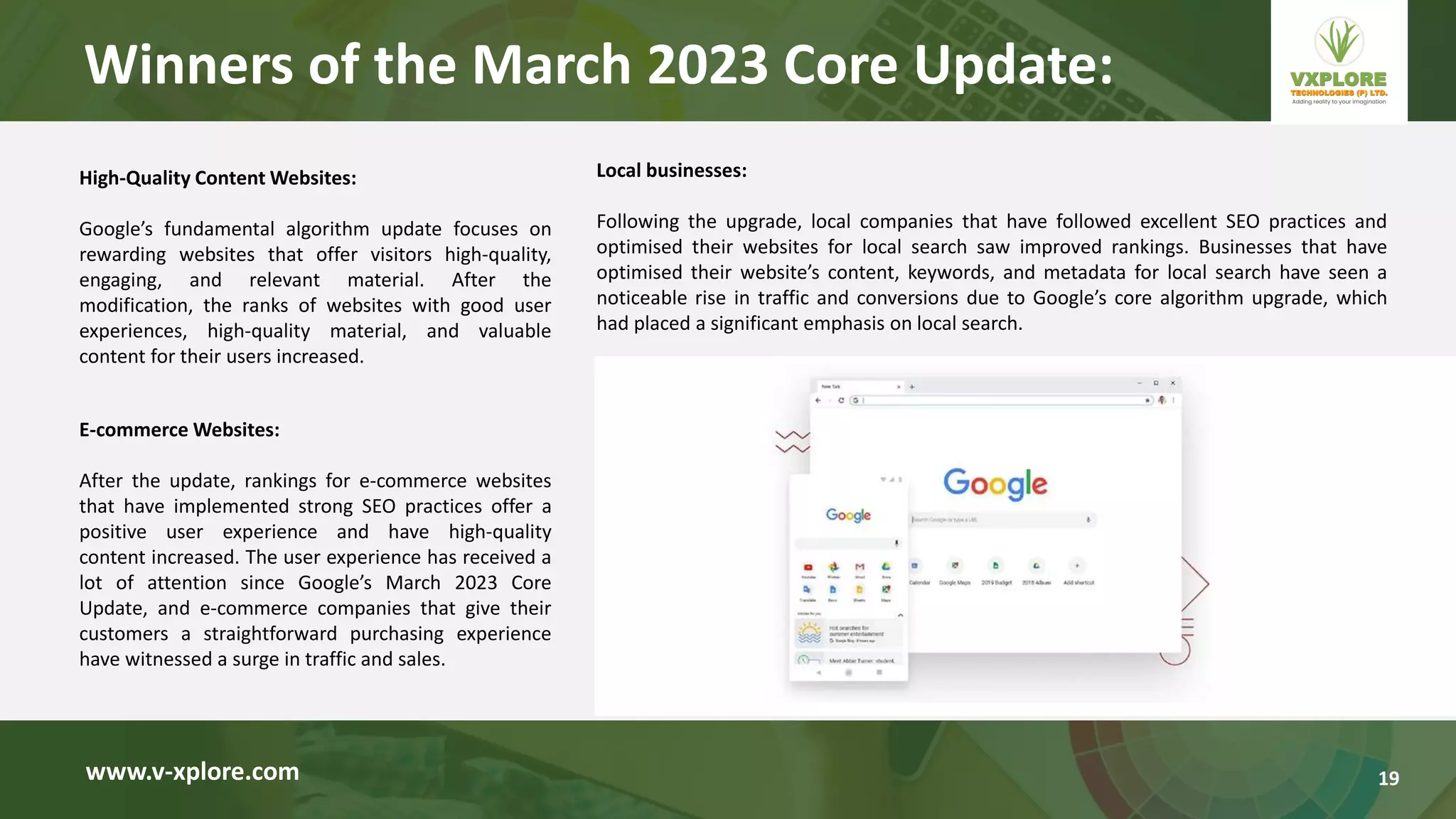 High-Quality Content Websites:
Google’s fundamental algorithm update focuses on
rewarding websites that offer visitors high-quality,
engaging, and relevant material. After the
modification, the ranks of websites with good user
experiences, high-quality material, and valuable
content for their users increased.
www.v-xplore.com
E-commerce Websites:
After the update, rankings for e-commerce websites
that have implemented strong SEO practices offer a
positive user experience and have high-quality
content increased. The user experience has received a
lot of attention since Google’s March 2023 Core
Update, and e-commerce companies that give their
customers a straightforward purchasing experience
have witnessed a surge in traffic and sales.
Local businesses:
Following the upgrade, local companies that have followed excellent SEO practices and
optimised their websites for local search saw improved rankings. Businesses that have
optimised their website’s content, keywords, and metadata for local search have seen a
noticeable rise in traffic and conversions due to Google’s core algorithm upgrade, which
had placed a significant emphasis on local search.
Winners of the March 2023 Core Update:
19
 