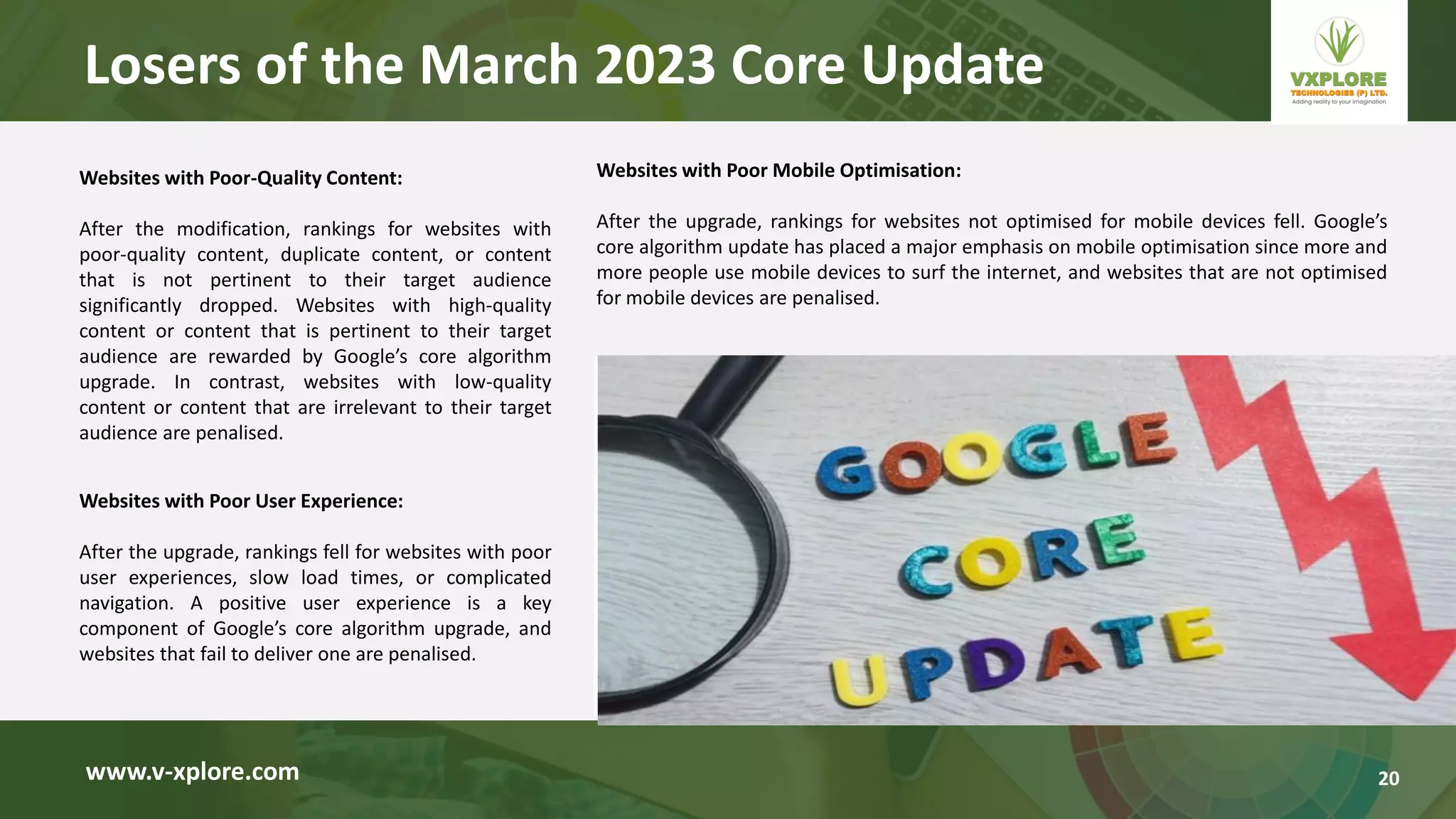 Websites with Poor-Quality Content:
After the modification, rankings for websites with
poor-quality content, duplicate content, or content
that is not pertinent to their target audience
significantly dropped. Websites with high-quality
content or content that is pertinent to their target
audience are rewarded by Google’s core algorithm
upgrade. In contrast, websites with low-quality
content or content that are irrelevant to their target
audience are penalised.
www.v-xplore.com
Websites with Poor User Experience:
After the upgrade, rankings fell for websites with poor
user experiences, slow load times, or complicated
navigation. A positive user experience is a key
component of Google’s core algorithm upgrade, and
websites that fail to deliver one are penalised.
Websites with Poor Mobile Optimisation:
After the upgrade, rankings for websites not optimised for mobile devices fell. Google’s
core algorithm update has placed a major emphasis on mobile optimisation since more and
more people use mobile devices to surf the internet, and websites that are not optimised
for mobile devices are penalised.
Losers of the March 2023 Core Update
20
 