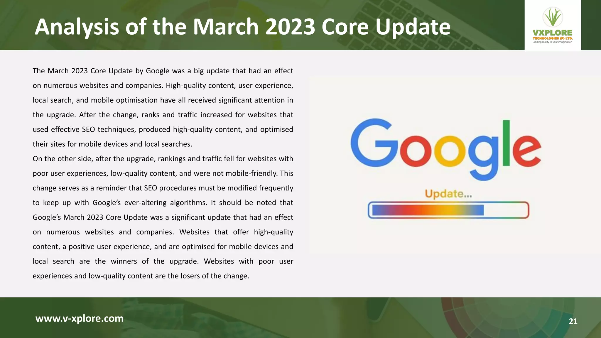 The March 2023 Core Update by Google was a big update that had an effect
on numerous websites and companies. High-quality content, user experience,
local search, and mobile optimisation have all received significant attention in
the upgrade. After the change, ranks and traffic increased for websites that
used effective SEO techniques, produced high-quality content, and optimised
their sites for mobile devices and local searches.
On the other side, after the upgrade, rankings and traffic fell for websites with
poor user experiences, low-quality content, and were not mobile-friendly. This
change serves as a reminder that SEO procedures must be modified frequently
to keep up with Google’s ever-altering algorithms. It should be noted that
Google’s March 2023 Core Update was a significant update that had an effect
on numerous websites and companies. Websites that offer high-quality
content, a positive user experience, and are optimised for mobile devices and
local search are the winners of the upgrade. Websites with poor user
experiences and low-quality content are the losers of the change.
www.v-xplore.com
Analysis of the March 2023 Core Update
21
 