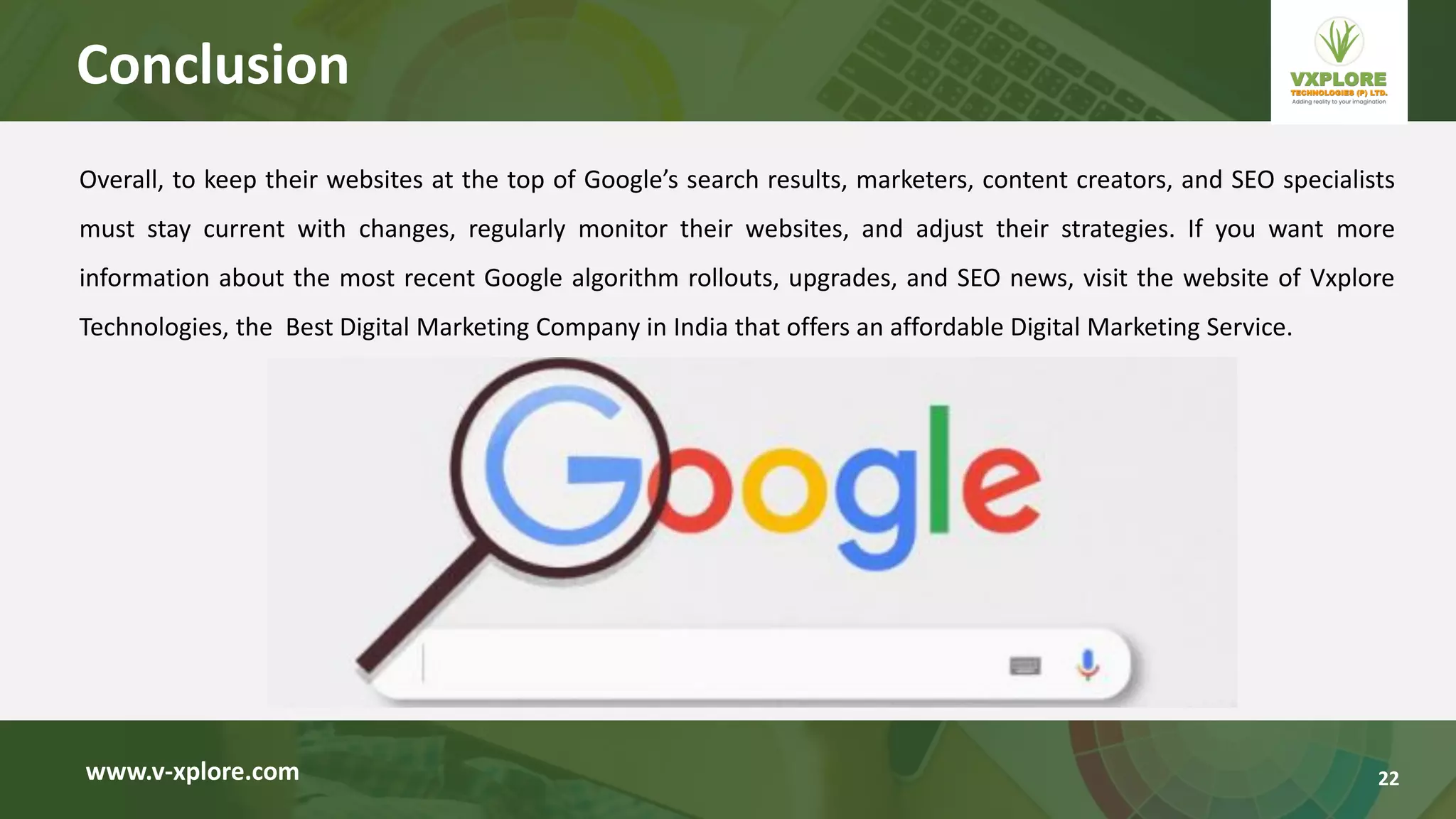 Overall, to keep their websites at the top of Google’s search results, marketers, content creators, and SEO specialists
must stay current with changes, regularly monitor their websites, and adjust their strategies. If you want more
information about the most recent Google algorithm rollouts, upgrades, and SEO news, visit the website of Vxplore
Technologies, the Best Digital Marketing Company in India that offers an affordable Digital Marketing Service.
www.v-xplore.com
Conclusion
22
 