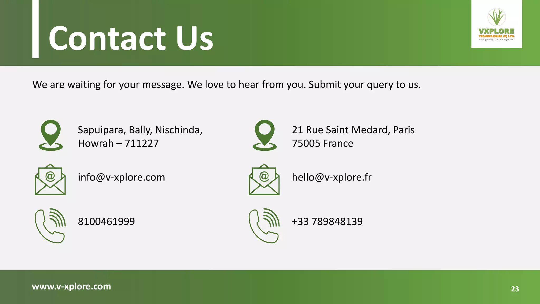 www.v-xplore.com
Sapuipara, Bally, Nischinda,
Howrah – 711227
We are waiting for your message. We love to hear from you. Submit your query to us.
Contact Us
info@v-xplore.com
8100461999
21 Rue Saint Medard, Paris
75005 France
hello@v-xplore.fr
+33 789848139
23
 