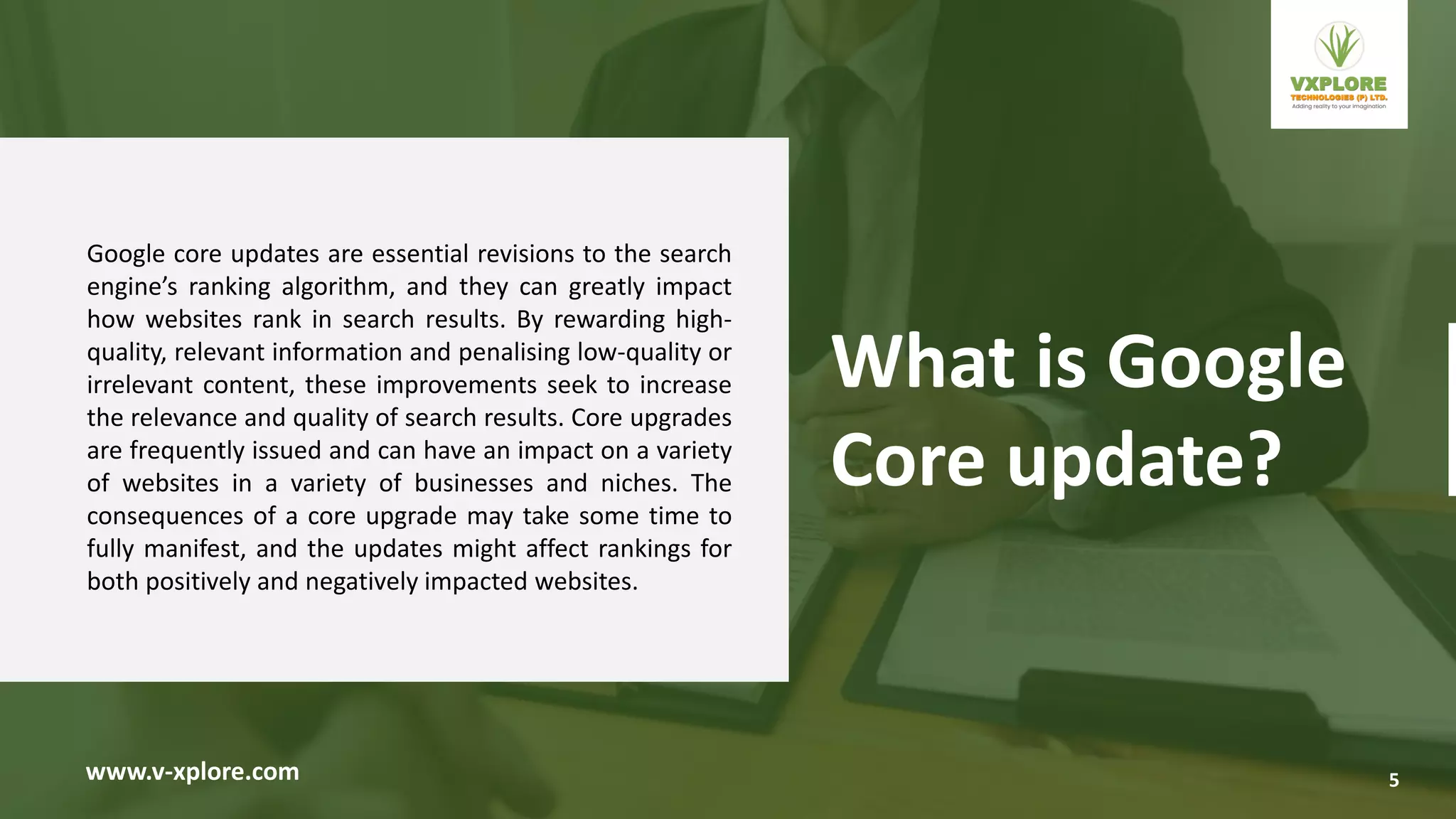 Google core updates are essential revisions to the search
engine’s ranking algorithm, and they can greatly impact
how websites rank in search results. By rewarding high-
quality, relevant information and penalising low-quality or
irrelevant content, these improvements seek to increase
the relevance and quality of search results. Core upgrades
are frequently issued and can have an impact on a variety
of websites in a variety of businesses and niches. The
consequences of a core upgrade may take some time to
fully manifest, and the updates might affect rankings for
both positively and negatively impacted websites.
www.v-xplore.com
What is Google
Core update?
5
 