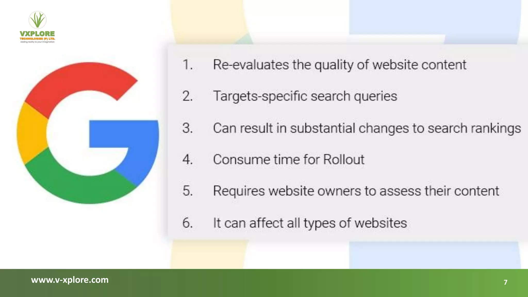 www.v-xplore.com
Re-evaluates the
quality of website
content
Targets-
specific search
queries
Can result
in substantial
changes to search
rankings
01 02 03
Google’s core improvements aim to increase the quality and relevancy of search results for users. Even
though they may significantly impact afflicted websites’ search rankings and traffic, they eventually
improve the search engine user experience.
Here are some crucial details that will clarify what a Google core update does
Consume time
for Rollout
04
Requires website
owners to assess
their content
05
What does Google Core update do?
It can affect
all types of
websites
06
7
 