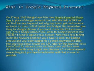 On 27 Aug. 2013 Google launch its new Google Keyword Planer
Tool in place of Google keyword tool, with the help of GKP we
can find the new keyword and ad group ideas, get performance
estimate for them to find the bid and budget. But remember one
thing for Google planner, if you want to use this tool you must
sign in for a Google planner tool, while for Google keyword tool
you don’t need to login to your account. Now you’ll have to first
insert the Keyword and then you’ll have to enter the bidding
amount and your daily budget for a certain keyword and after
that you’ll see closer results and CPC rates for that keyword. It’s a
kind of tool for advance users and basic users will face some
difficulties while using it right now. Because it’s a future keyword
researching tool you have to be familiar with that as soon as
possible.
 