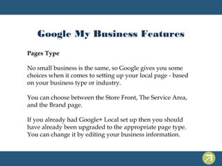 Google My Business Features 
Pages Type 
No small business is the same, so Google gives you some 
choices when it comes to setting up your local page - based 
on your business type or industry. 
You can choose between the Store Front, The Service Area, 
and the Brand page. 
If you already had Google+ Local set up then you should 
have already been upgraded to the appropriate page type. 
You can change it by editing your business information. 
 