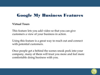 Google My Business Features 
Virtual Tours 
This feature lets you add video so that you can give 
customers a view of your business in action. 
Using this feature is a great way to reach out and connect 
with potential customers. 
Once people get a behind the scenes sneak peek into your 
company, many of them will trust you more and feel more 
comfortable doing business with you. 
 