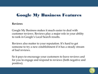 Google My Business Features 
Reviews 
Google My Business makes it much easier to deal with 
customer reviews. Reviews play a major role in your ability 
to rank in Google’s Local Search results. 
Reviews also matter to your reputation. It’s hard to get 
someone to try a new establishment if it has a steady stream 
of bad reviews. 
So it pays to encourage your customers to leave reviews and 
for you to engage and respond to reviews (both negative and 
positive). 
 