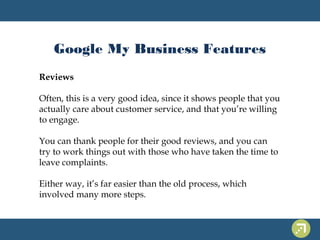 Google My Business Features 
Reviews 
Often, this is a very good idea, since it shows people that you 
actually care about customer service, and that you’re willing 
to engage. 
You can thank people for their good reviews, and you can 
try to work things out with those who have taken the time to 
leave complaints. 
Either way, it’s far easier than the old process, which 
involved many more steps. 
 