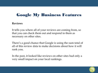 Google My Business Features 
Reviews 
It tells you where all of your reviews are coming from, so 
that you can check them out and respond to them as 
necessary on other sites. 
There’s a good chance that Google is using the sum total of 
all of this review data to make decisions about how it will 
rank you. 
In the past, it looked like reviews on other sites had only a 
very small impact on your local rankings. 
 