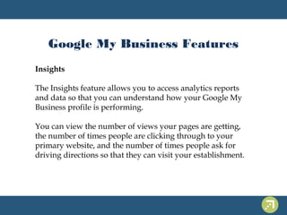 Google My Business Features 
Insights 
The Insights feature allows you to access analytics reports 
and data so that you can understand how your Google My 
Business profile is performing. 
You can view the number of views your pages are getting, 
the number of times people are clicking through to your 
primary website, and the number of times people ask for 
driving directions so that they can visit your establishment. 
 