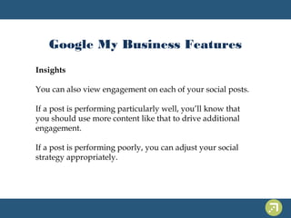 Google My Business Features 
Insights 
You can also view engagement on each of your social posts. 
If a post is performing particularly well, you’ll know that 
you should use more content like that to drive additional 
engagement. 
If a post is performing poorly, you can adjust your social 
strategy appropriately. 
 