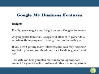 Google My Business Features 
Insights 
Finally, you can get some insight on your Google+ followers. 
As you gather followers, Google will attempt to gather data 
on where those people are coming from, and who they are. 
If you aren’t getting many followers, this data may not show 
up. But if you are, you should see their location, gender, and 
age. 
This data can help you plan more audience-appropriate 
content for your Google+ profile and other marketing efforts. 
 