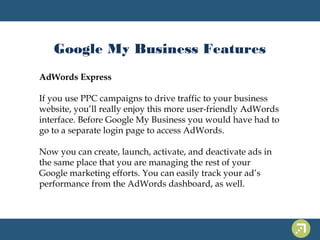 Google My Business Features 
AdWords Express 
If you use PPC campaigns to drive traffic to your business 
website, you’ll really enjoy this more user-friendly AdWords 
interface. Before Google My Business you would have had to 
go to a separate login page to access AdWords. 
Now you can create, launch, activate, and deactivate ads in 
the same place that you are managing the rest of your 
Google marketing efforts. You can easily track your ad’s 
performance from the AdWords dashboard, as well. 
 