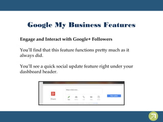 Google My Business Features 
Engage and Interact with Google+ Followers 
You’ll find that this feature functions pretty much as it 
always did. 
You’ll see a quick social update feature right under your 
dashboard header. 
 