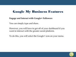 Google My Business Features 
Engage and Interact with Google+ Followers 
You can simply type and share. 
However, you will have to get off of your dashboard if you 
want to interact with the greater social platform. 
To do this, you will select the Google+ icon on your menu. 
 