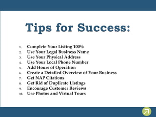 1. Complete Your Listing 100% 
2. Use Your Legal Business Name 
3. Use Your Physical Address 
4. Use Your Local Phone Number 
5. Add Hours of Operation 
6. Create a Detailed Overview of Your Business 
7. Get NAP Citations 
8. Get Rid of Duplicate Listings 
9. Encourage Customer Reviews 
10. Use Photos and Virtual Tours 
 