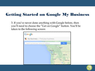 Getting Started on Google My Business 
3. If you’ve never done anything with Google before, then 
you’ll need to choose the “Get on Google” button. You’ll be 
taken to the following screen: 
 