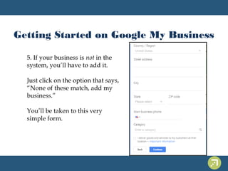 Getting Started on Google My Business 
5. If your business is not in the 
system, you’ll have to add it. 
Just click on the option that says, 
“None of these match, add my 
business.” 
You’ll be taken to this very 
simple form. 
 