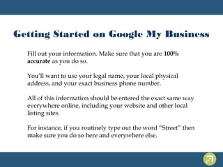 Getting Started on Google My Business 
Fill out your information. Make sure that you are 100% 
accurate as you do so. 
You’ll want to use your legal name, your local physical 
address, and your exact business phone number. 
All of this information should be entered the exact same way 
everywhere online, including your website and other local 
listing sites. 
For instance, if you routinely type out the word “Street” then 
make sure you do so here and everywhere else. 
 