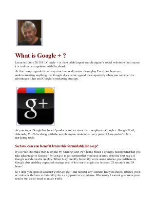 What is Google + ?
Launched June 28 2011, Google + is the worlds largest search engine’s social website which means
it is in direct competition with Facebook.
At first many regarded it as very much second best to the mighty Facebook however,
underestimating anything that Google does is not a good idea especially when you consider the
advantages it has and Google’s marketing strategy.

As you know Google has lots of products and services that compliment Google+. Google Mail,
Adwords, YouTube along with the search engine make up a very powerful arsenal of online
marketing tools.

So how can you benefit from this formidable line-up?
If you want to make money online by running your own home based I strongly recommend that you
take advantage of Google+ by using it to get content that you have created onto the first page of
Google search results quickly. When I say quickly I recently wrote some articles, posted then on
Google plus and they appeared on page one of the search engine in between 23 seconds and 24
hours!
So I urge you open an account with Google + and register any content that you create, articles, posts
or videos with them and stand by for a very positive experience. Obviously I cannot guarantee your
results but we all need as much traffic

 