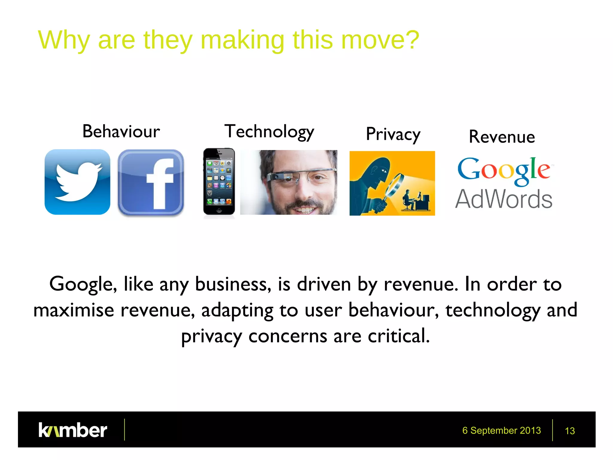 6 September 2013 13
Why are they making this move?
Behaviour Technology Privacy Revenue
Google, like any business, is driven by revenue. In order to
maximise revenue, adapting to user behaviour, technology and
privacy concerns are critical.
 