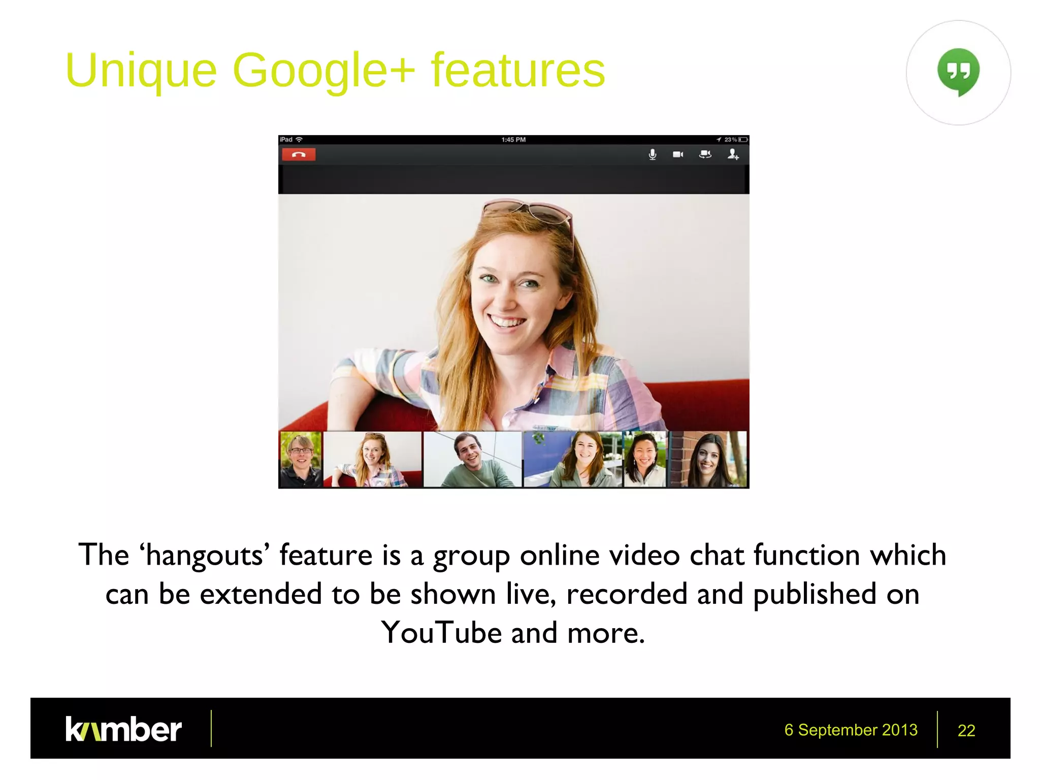 6 September 2013 22
Unique Google+ features
The ‘hangouts’ feature is a group online video chat function which
can be extended to be shown live, recorded and published on
YouTube and more.
 