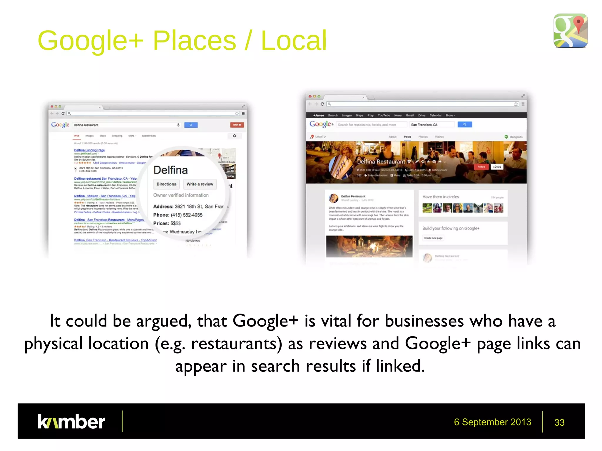 6 September 2013 33
Google+ Places / Local
It could be argued, that Google+ is vital for businesses who have a
physical location (e.g. restaurants) as reviews and Google+ page links can
appear in search results if linked.
 