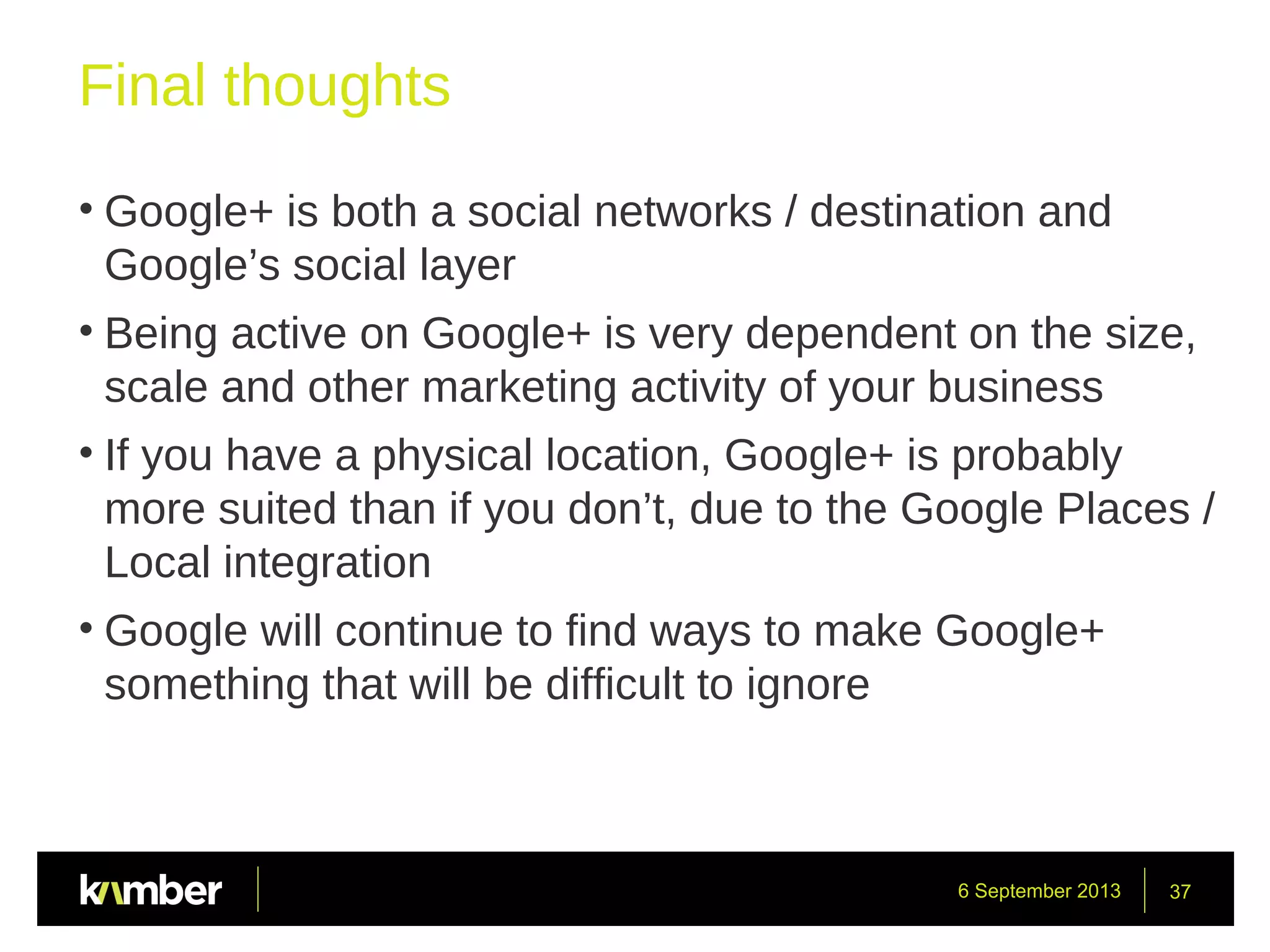 6 September 2013 37
Final thoughts
• Google+ is both a social networks / destination and
Google’s social layer
• Being active on Google+ is very dependent on the size,
scale and other marketing activity of your business
• If you have a physical location, Google+ is probably
more suited than if you don’t, due to the Google Places /
Local integration
• Google will continue to find ways to make Google+
something that will be difficult to ignore
 