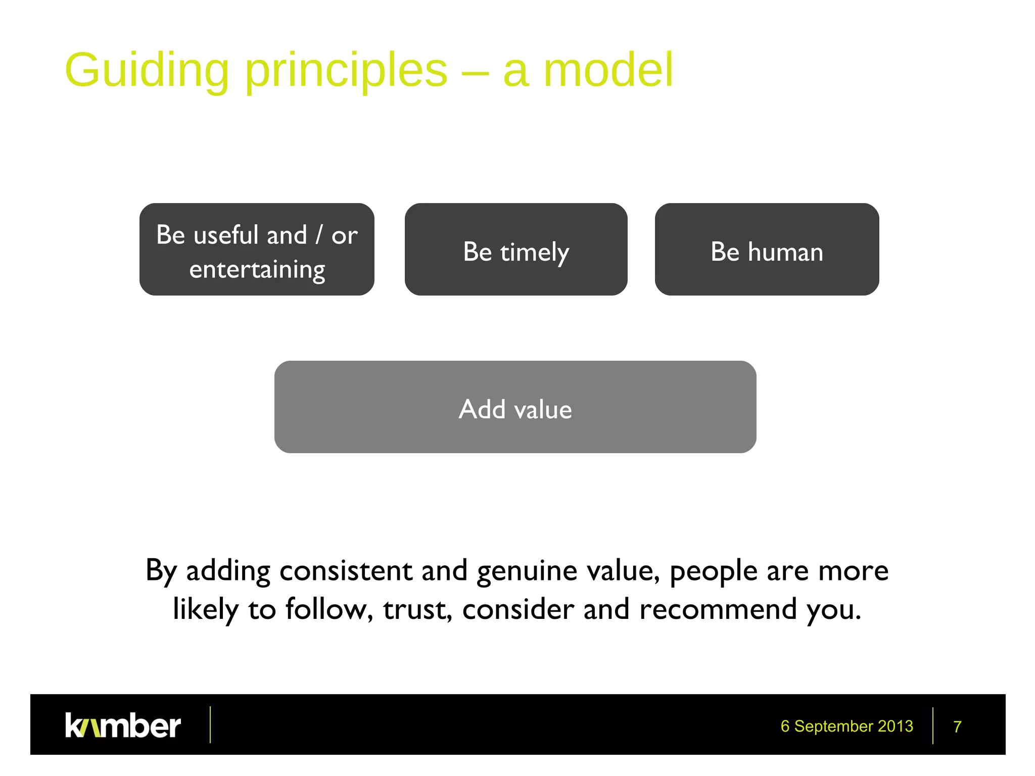6 September 2013 7
Guiding principles – a model
Be useful and / or
entertaining
Add value
Be timely Be human
By adding consistent and genuine value, people are more
likely to follow, trust, consider and recommend you.
 