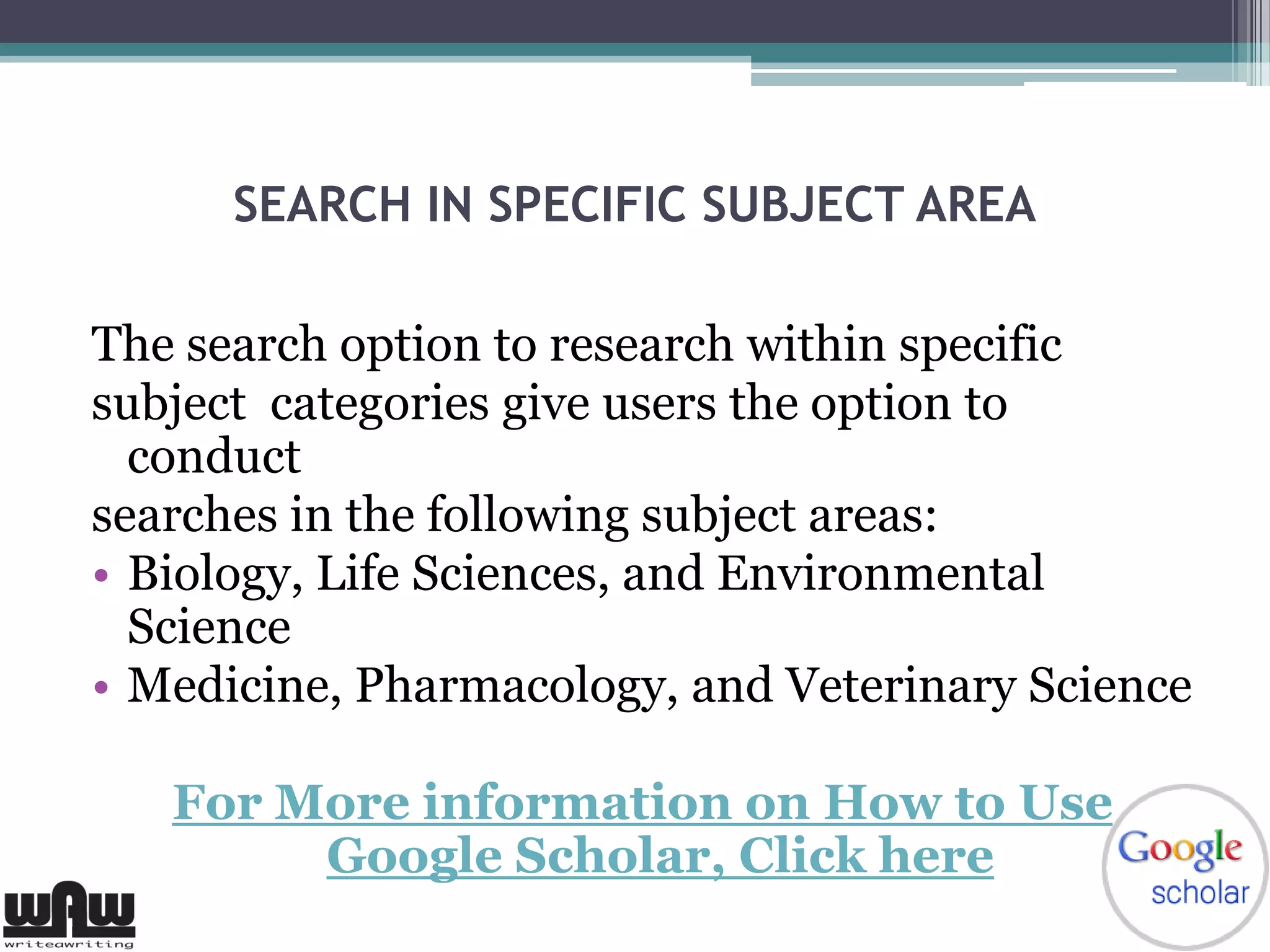 SEARCH IN SPECIFIC SUBJECT AREA
The search option to research within specific
subject categories give users the option to
conduct
searches in the following subject areas:
• Biology, Life Sciences, and Environmental
Science
• Medicine, Pharmacology, and Veterinary Science
For More information on How to Use
Google Scholar, Click here
 