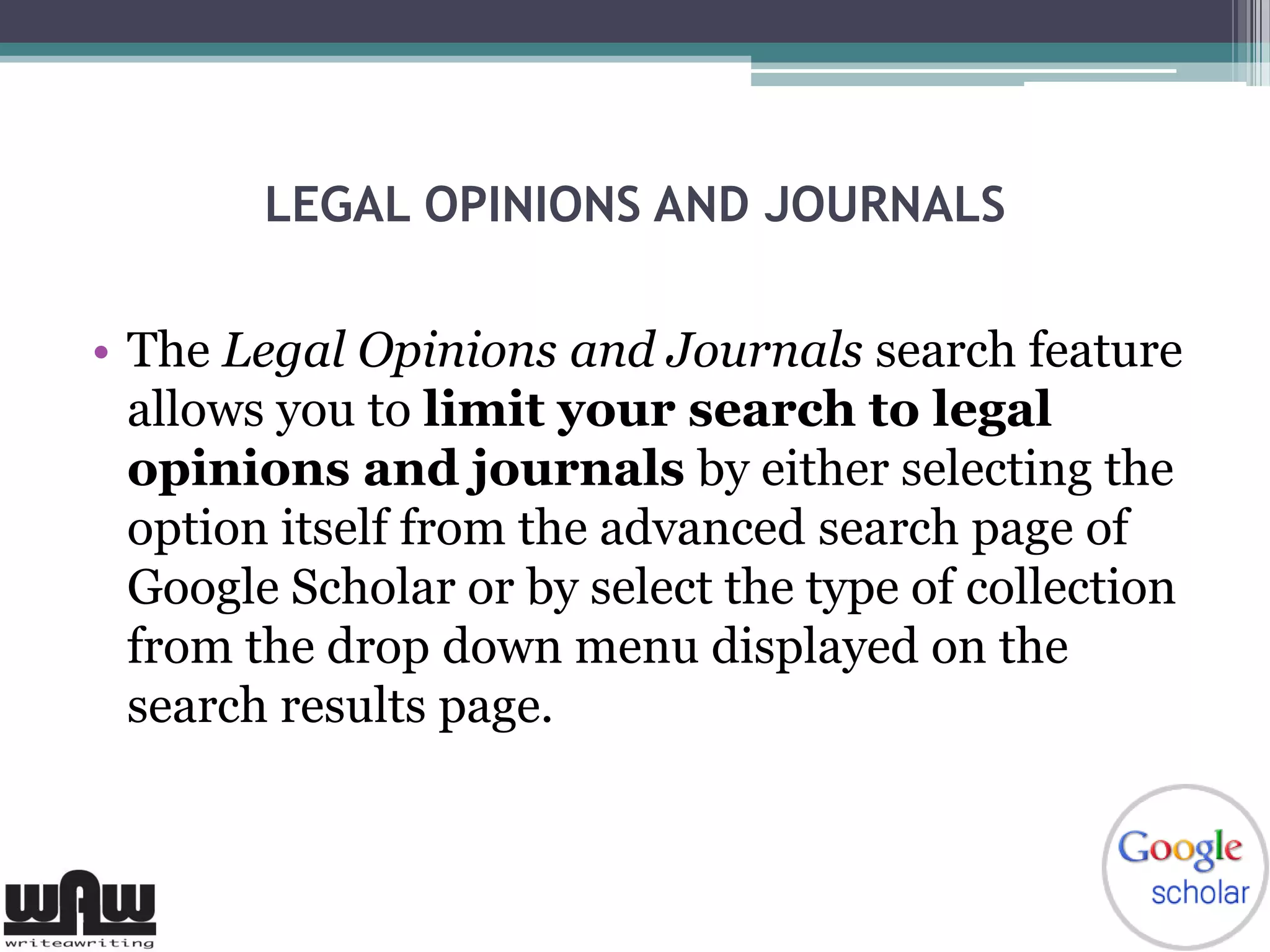 LEGAL OPINIONS AND JOURNALS
• The Legal Opinions and Journals search feature
allows you to limit your search to legal
opinions and journals by either selecting the
option itself from the advanced search page of
Google Scholar or by select the type of collection
from the drop down menu displayed on the
search results page.
 