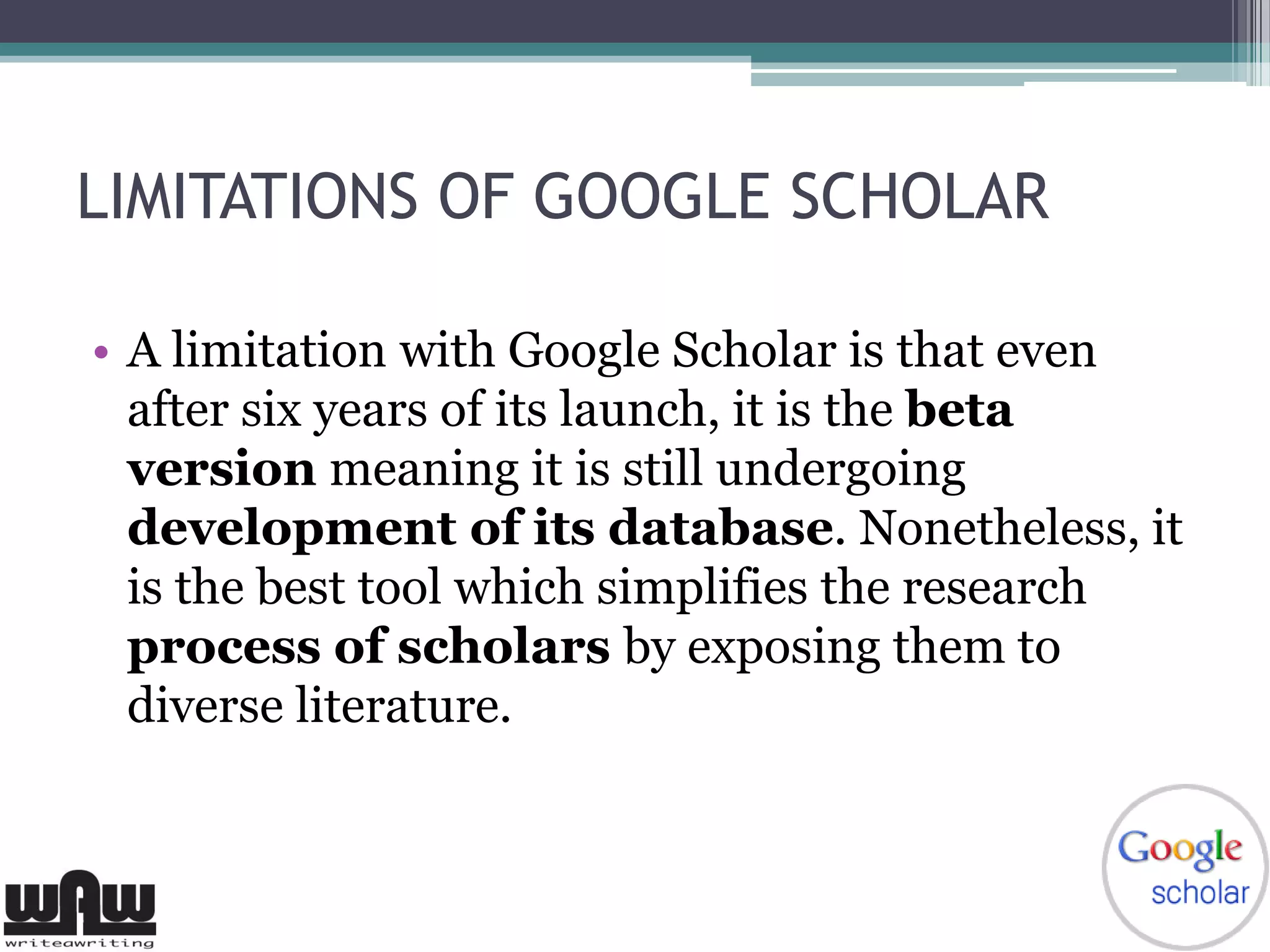 LIMITATIONS OF GOOGLE SCHOLAR
• A limitation with Google Scholar is that even
after six years of its launch, it is the beta
version meaning it is still undergoing
development of its database. Nonetheless, it
is the best tool which simplifies the research
process of scholars by exposing them to
diverse literature.
 