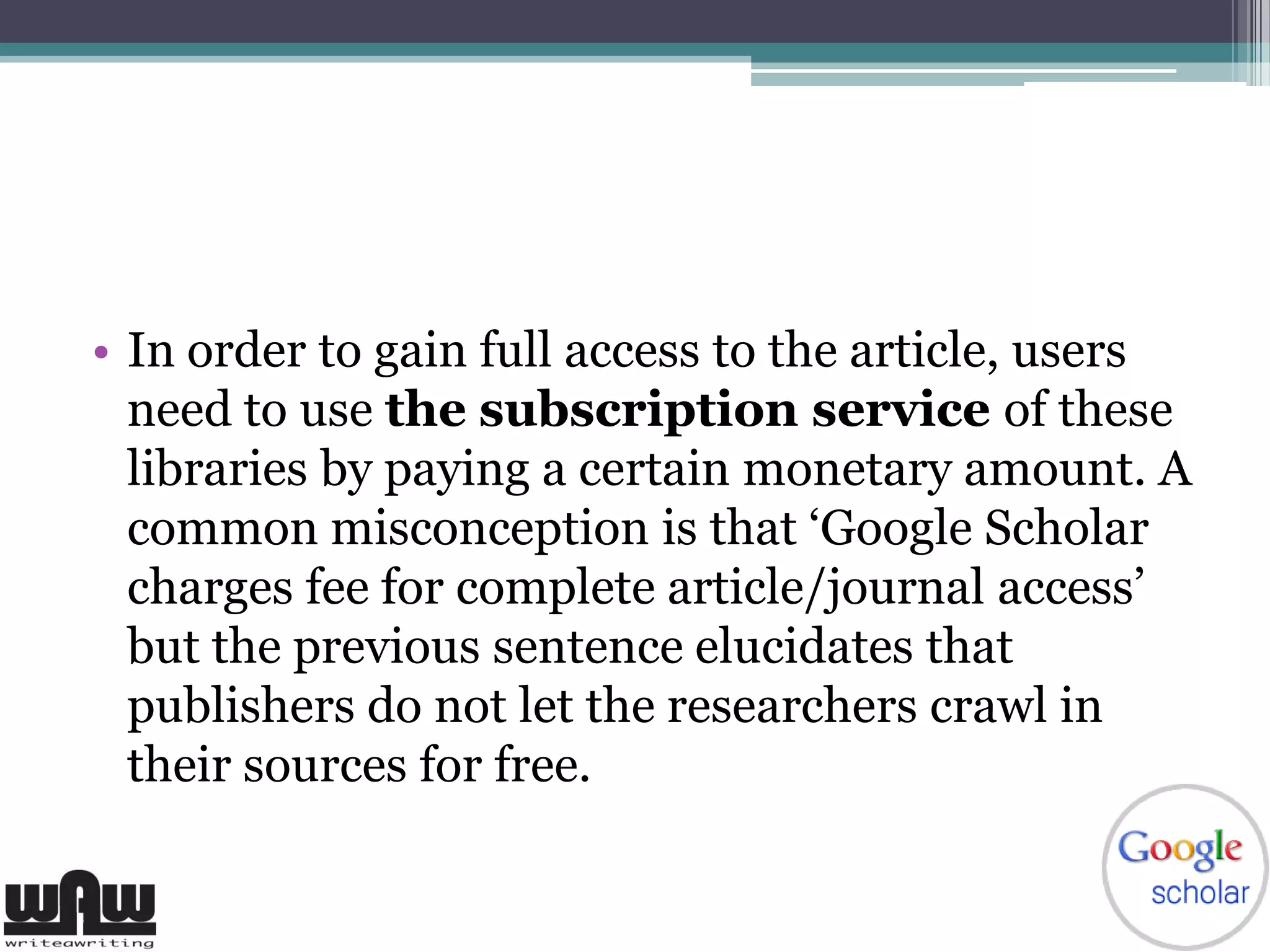 • In order to gain full access to the article, users
need to use the subscription service of these
libraries by paying a certain monetary amount. A
common misconception is that ‘Google Scholar
charges fee for complete article/journal access’
but the previous sentence elucidates that
publishers do not let the researchers crawl in
their sources for free.
 