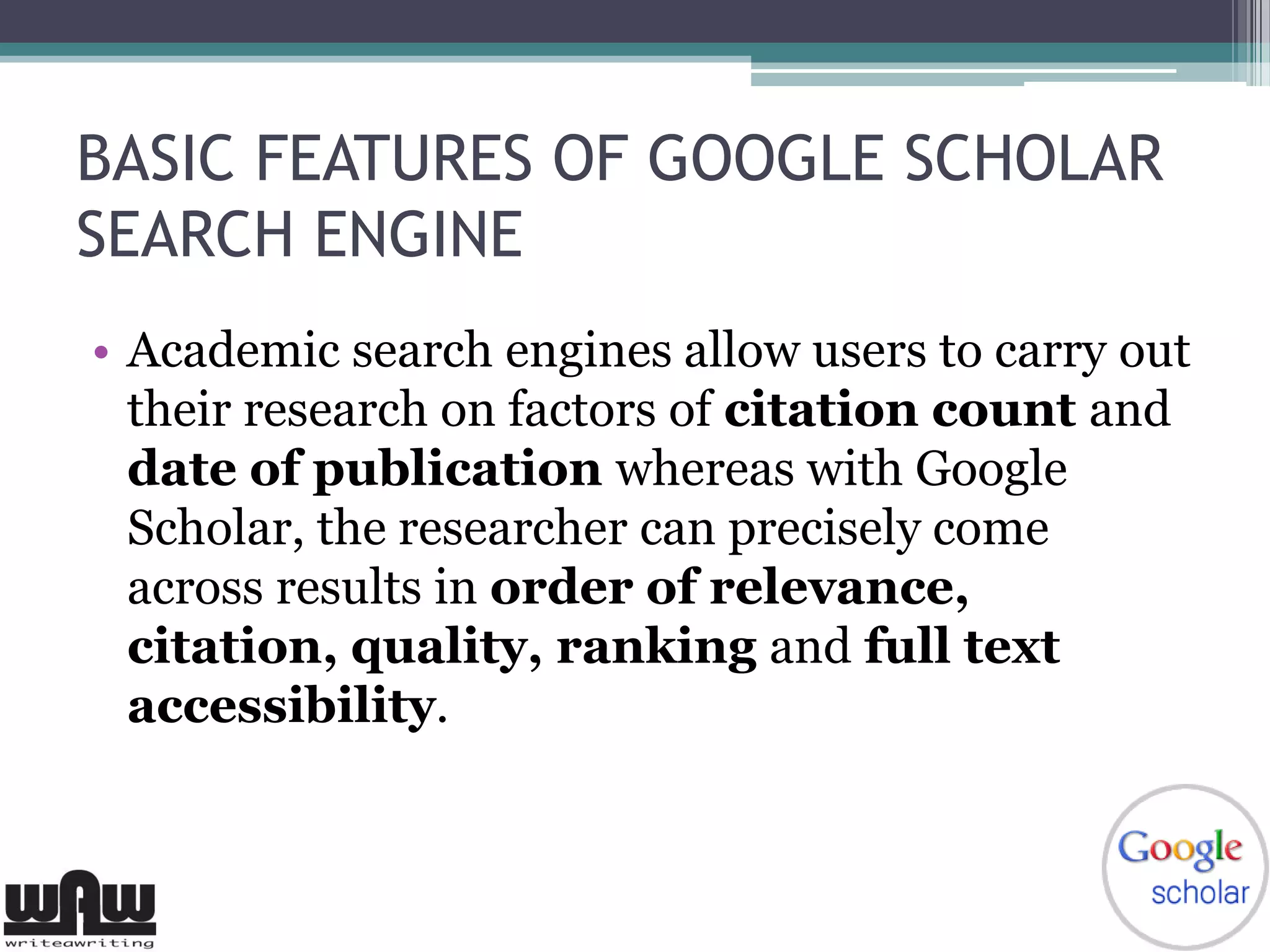 BASIC FEATURES OF GOOGLE SCHOLAR
SEARCH ENGINE
• Academic search engines allow users to carry out
their research on factors of citation count and
date of publication whereas with Google
Scholar, the researcher can precisely come
across results in order of relevance,
citation, quality, ranking and full text
accessibility.
 