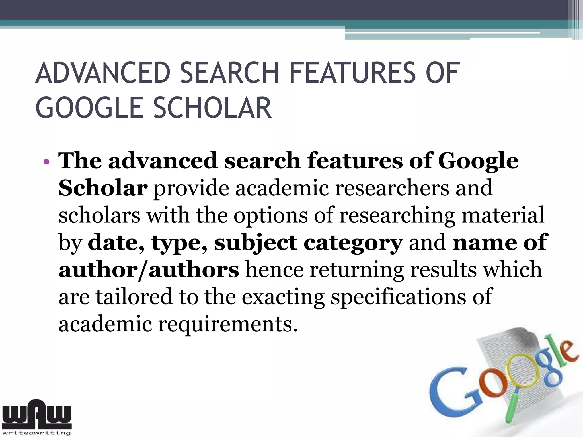 ADVANCED SEARCH FEATURES OF
GOOGLE SCHOLAR
• The advanced search features of Google
Scholar provide academic researchers and
scholars with the options of researching material
by date, type, subject category and name of
author/authors hence returning results which
are tailored to the exacting specifications of
academic requirements.
 