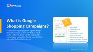 What is Google
Shopping Campaigns?
Google Shopping Campaigns are a game-changer
for e-commerce stores. Not only do they target
quality traffic and attract valuable leads, but they
promote your products by showing users detailed
information before clicking the ad.
www.ppcexpo.com
 