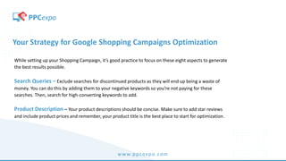 www.ppcexpo.com
Your Strategy for Google Shopping Campaigns Optimization
While setting up your Shopping Campaign, it’s good practice to focus on these eight aspects to generate
the best results possible.
Search Queries – Exclude searches for discontinued products as they will end up being a waste of
money. You can do this by adding them to your negative keywords so you’re not paying for these
searches. Then, search for high-converting keywords to add.
Product Description – Your product descriptions should be concise. Make sure to add star reviews
and include product prices and remember, your product title is the best place to start for optimization.
 