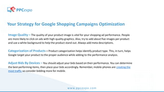 www.ppcexpo.com
Your Strategy for Google Shopping Campaigns Optimization
Image Quality – The quality of your product image is vital for your shopping ad performance. People
are more likely to click on ads with high-quality graphics. Also, try to add about five images per product
and use a white background to help the product stand out. Always add meta descriptions.
Categorization of Products – Product categorization helps identify product type. This, in turn, helps
Google target your product to the proper audience while adding to the performance analysis.
Adjust Bids By Devices – You should adjust your bids based on their performance. You can determine
the best performing items, then place your bids accordingly. Remember, mobile phones are creating the
most traffic so consider bidding more for mobile.
 