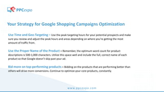 www.ppcexpo.com
Your Strategy for Google Shopping Campaigns Optimization
Use Time and Geo-Targeting – Use the peak targeting hours for your potential prospects and make
sure you review and adjust the peak hours and areas depending on where you’re getting the most
amount of traffic from.
Use the Proper Name of the Product – Remember, the optimum word count for product
descriptions is 500-1,000 characters. Utilize this space well and include the full, correct name of each
product so that Google doesn’t skip past your ad.
Bid more on top-performing products – Bidding on the products that are performing better than
others will drive more conversions. Continue to optimize your core products, constantly.
 