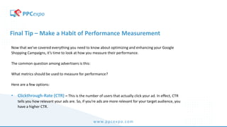 www.ppcexpo.com
Final Tip – Make a Habit of Performance Measurement
Now that we’ve covered everything you need to know about optimizing and enhancing your Google
Shopping Campaigns, it’s time to look at how you measure their performance.
The common question among advertisers is this:
What metrics should be used to measure for performance?
Here are a few options:
• Clickthrough-Rate (CTR) – This is the number of users that actually click your ad. In effect, CTR
tells you how relevant your ads are. So, if you’re ads are more relevant for your target audience, you
have a higher CTR.
 