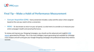 www.ppcexpo.com
Final Tip – Make a Habit of Performance Measurement
• Cost per Acquisition (CPA) – Every conversion includes a value and this value is then assigned
based on the cost you need to drive a conversion.
• ROAS – Or also known as return on your ad spend, is a vital metric to consider as it measures your
entire campaign’s health and overall performance.
To review and improve your Shopping Campaigns, you should use the advanced and insightful iPDF
reports generated by PPCexpo. This is the most intelligent report generating tool available for campaign
cross-analysis and will surely give your Google Shopping Campaigns the professional boost they need to
succeed.
 