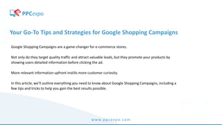 www.ppcexpo.com
Your Go-To Tips and Strategies for Google Shopping Campaigns
Google Shopping Campaigns are a game-changer for e-commerce stores.
Not only do they target quality traffic and attract valuable leads, but they promote your products by
showing users detailed information before clicking the ad.
More relevant information upfront instills more customer curiosity.
In this article, we’ll outline everything you need to know about Google Shopping Campaigns, including a
few tips and tricks to help you gain the best results possible.
 