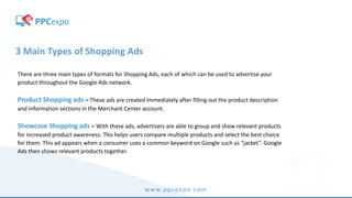 www.ppcexpo.com
3 Main Types of Shopping Ads
There are three main types of formats for Shopping Ads, each of which can be used to advertise your
product throughout the Google Ads network.
Product Shopping ads – These ads are created immediately after filling out the product description
and information sections in the Merchant Center account.
Showcase Shopping ads – With these ads, advertisers are able to group and show relevant products
for increased product awareness. This helps users compare multiple products and select the best choice
for them. This ad appears when a consumer uses a common keyword on Google such as “jacket”. Google
Ads then shows relevant products together.
 