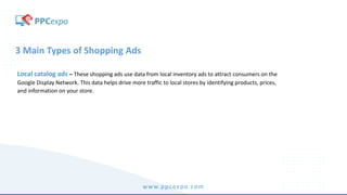 www.ppcexpo.com
3 Main Types of Shopping Ads
Local catalog ads – These shopping ads use data from local inventory ads to attract consumers on the
Google Display Network. This data helps drive more traffic to local stores by identifying products, prices,
and information on your store.
 