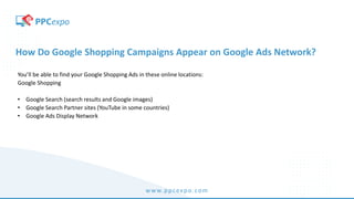 www.ppcexpo.com
How Do Google Shopping Campaigns Appear on Google Ads Network?
You’ll be able to find your Google Shopping Ads in these online locations:
Google Shopping
• Google Search (search results and Google images)
• Google Search Partner sites (YouTube in some countries)
• Google Ads Display Network
 