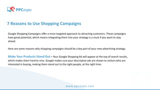 www.ppcexpo.com
7 Reasons to Use Shopping Campaigns
Google Shopping Campaigns offer a more targeted approach to attracting customers. These campaigns
have great potential, which means integrating them into your strategy is a must if you want to stay
ahead.
Here are some reasons why shopping campaigns should be a key part of your new advertising strategy.
Make Your Products Stand Out – Your Google Shopping Ad will appear at the top of search results,
which makes them hard to miss. Google makes sure your descriptive ads are shown to visitors who are
interested in buying, making them stand out to the right people, at the right time.
 