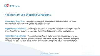 www.ppcexpo.com
7 Reasons to Use Shopping Campaigns
Grabs More Attention – These types of ads are the only ones with a featured photo. The visual
appeal makes it more likely for buyers to click on your product.
Higher Quality Prospects – Shopping ads are shown to users who are already searching for products
online. Since they are prepared to make a purchase, these Google users are high-quality targets.
Higher Conversion Rates – These ads have significantly higher conversion rates compared to text-
only ads. On average, these ads generate conversion rates which are 26% higher, ultimately leading to a
lower cost per click. This then results in more relevant traffic, and greater return on investment (ROI).
 